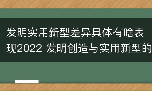 发明实用新型差异具体有啥表现2022 发明创造与实用新型的区别