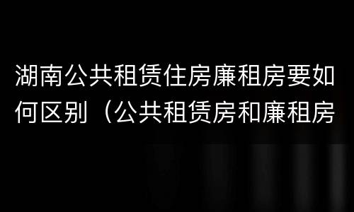 湖南公共租赁住房廉租房要如何区别（公共租赁房和廉租房）