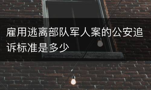 雇用逃离部队军人案的公安追诉标准是多少
