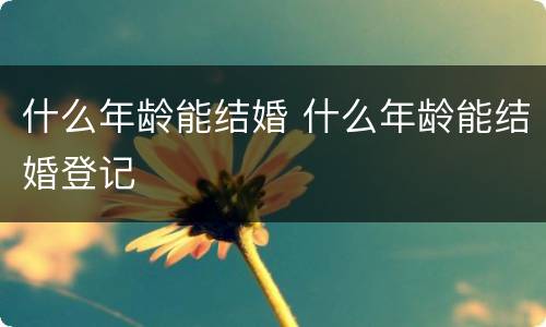 什么年龄能结婚 什么年龄能结婚登记