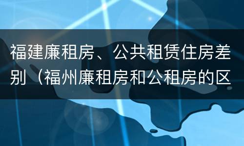 福建廉租房、公共租赁住房差别（福州廉租房和公租房的区别）
