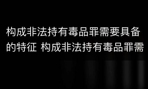 构成非法持有毒品罪需要具备的特征 构成非法持有毒品罪需要具备的特征有
