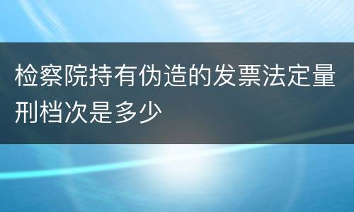 检察院持有伪造的发票法定量刑档次是多少