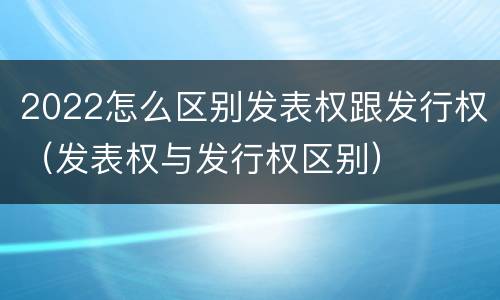2022怎么区别发表权跟发行权（发表权与发行权区别）