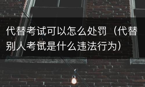 代替考试可以怎么处罚（代替别人考试是什么违法行为）
