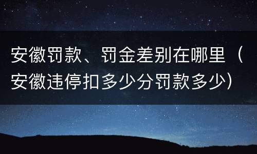 安徽罚款、罚金差别在哪里（安徽违停扣多少分罚款多少）