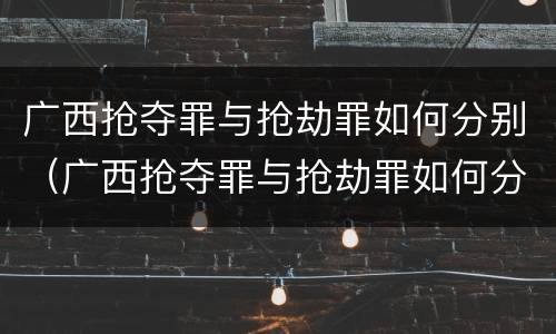 广西抢夺罪与抢劫罪如何分别（广西抢夺罪与抢劫罪如何分别判决）