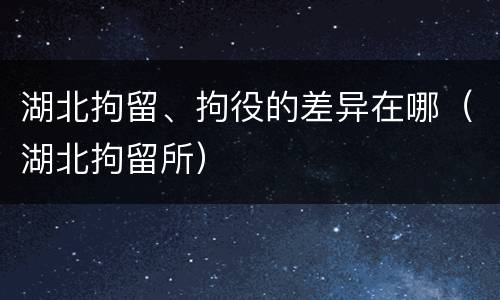 湖北拘留、拘役的差异在哪（湖北拘留所）