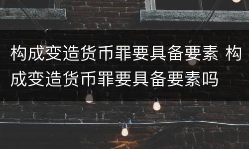 构成变造货币罪要具备要素 构成变造货币罪要具备要素吗