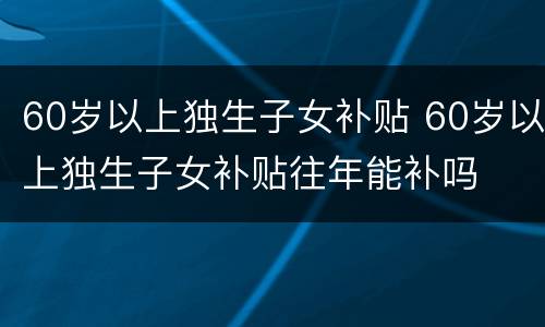 60岁以上独生子女补贴 60岁以上独生子女补贴往年能补吗