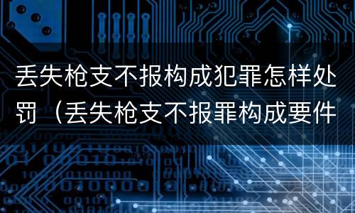丢失枪支不报构成犯罪怎样处罚（丢失枪支不报罪构成要件）