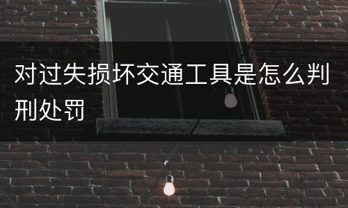 对过失损坏交通工具是怎么判刑处罚