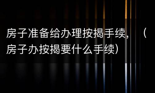 房子准备给办理按揭手续，（房子办按揭要什么手续）