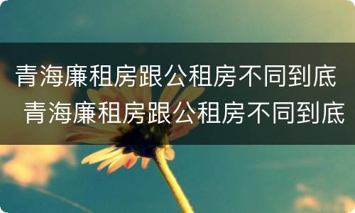 青海廉租房跟公租房不同到底 青海廉租房跟公租房不同到底怎么办