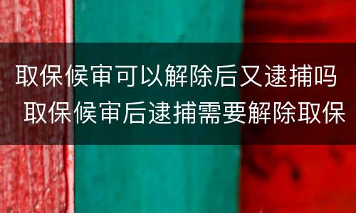 取保候审可以解除后又逮捕吗 取保候审后逮捕需要解除取保候审吗
