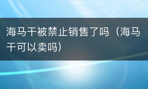 海马干被禁止销售了吗（海马干可以卖吗）