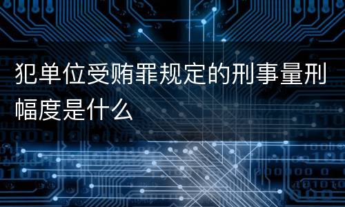 犯单位受贿罪规定的刑事量刑幅度是什么
