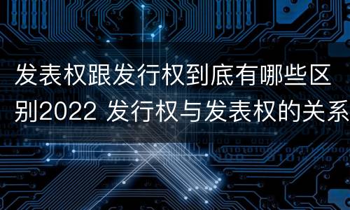 发表权跟发行权到底有哪些区别2022 发行权与发表权的关系