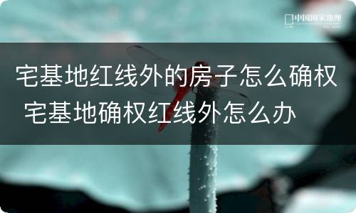 宅基地红线外的房子怎么确权 宅基地确权红线外怎么办