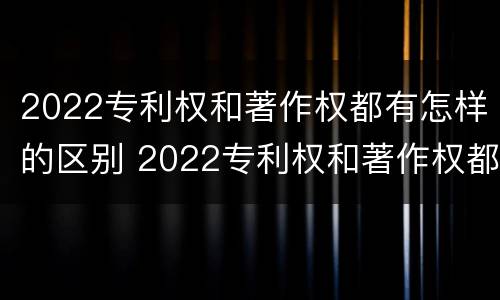 2022专利权和著作权都有怎样的区别 2022专利权和著作权都有怎样的区别呢