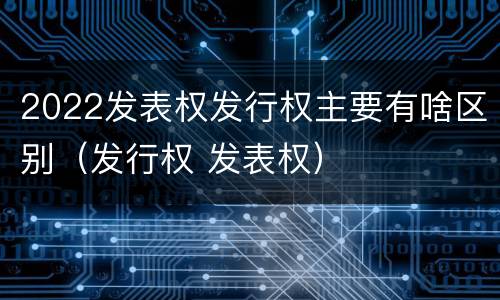 2022发表权发行权主要有啥区别（发行权 发表权）