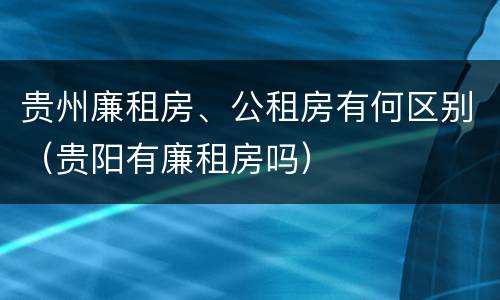 贵州廉租房、公租房有何区别（贵阳有廉租房吗）