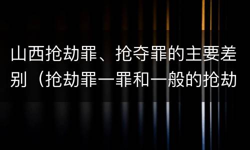 山西抢劫罪、抢夺罪的主要差别（抢劫罪一罪和一般的抢劫罪）