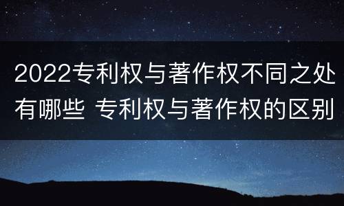 2022专利权与著作权不同之处有哪些 专利权与著作权的区别与联系