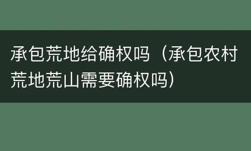 承包荒地给确权吗（承包农村荒地荒山需要确权吗）