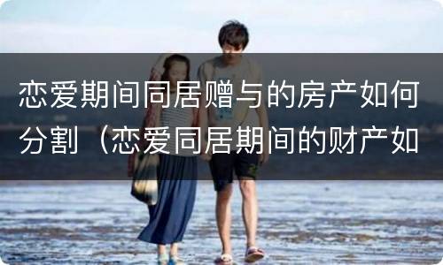 恋爱期间同居赠与的房产如何分割（恋爱同居期间的财产如何认定和分割）