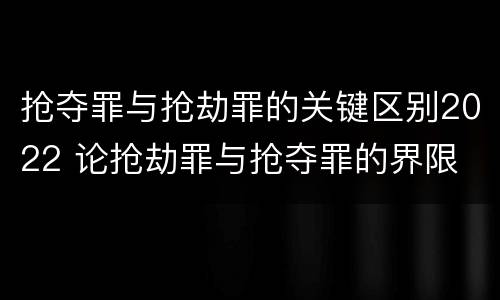 抢夺罪与抢劫罪的关键区别2022 论抢劫罪与抢夺罪的界限