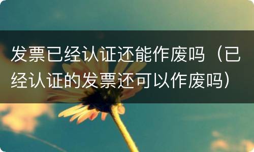 发票已经认证还能作废吗（已经认证的发票还可以作废吗）