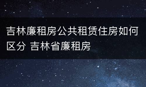 吉林廉租房公共租赁住房如何区分 吉林省廉租房