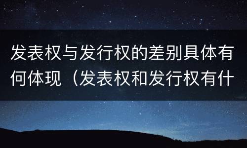 发表权与发行权的差别具体有何体现（发表权和发行权有什么区别）