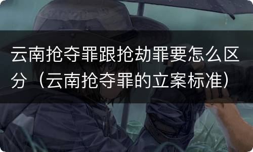 云南抢夺罪跟抢劫罪要怎么区分（云南抢夺罪的立案标准）