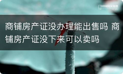 商铺房产证没办理能出售吗 商铺房产证没下来可以卖吗
