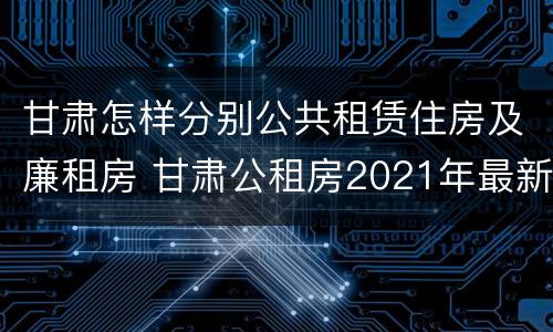 甘肃怎样分别公共租赁住房及廉租房 甘肃公租房2021年最新通知