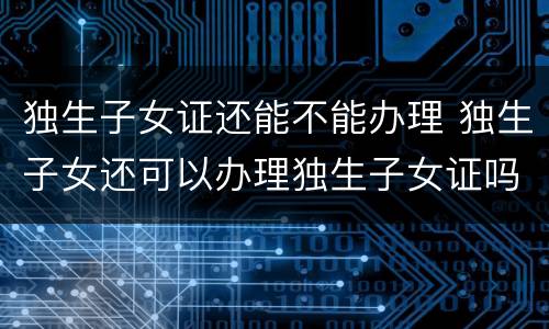 独生子女证还能不能办理 独生子女还可以办理独生子女证吗?
