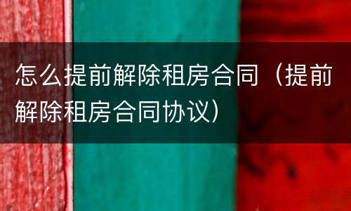 怎么提前解除租房合同（提前解除租房合同协议）