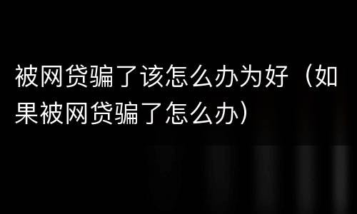 被网贷骗了该怎么办为好（如果被网贷骗了怎么办）