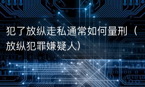 犯了放纵走私通常如何量刑（放纵犯罪嫌疑人）
