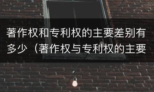 著作权和专利权的主要差别有多少(著作权与专利权的主要区别是什么?)