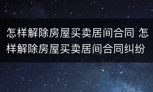 怎样解除房屋买卖居间合同 怎样解除房屋买卖居间合同纠纷