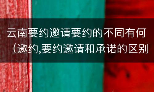 云南要约邀请要约的不同有何（邀约,要约邀请和承诺的区别）
