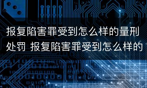 报复陷害罪受到怎么样的量刑处罚 报复陷害罪受到怎么样的量刑处罚呢