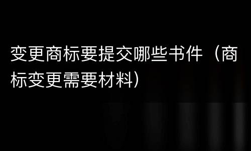 变更商标要提交哪些书件（商标变更需要材料）