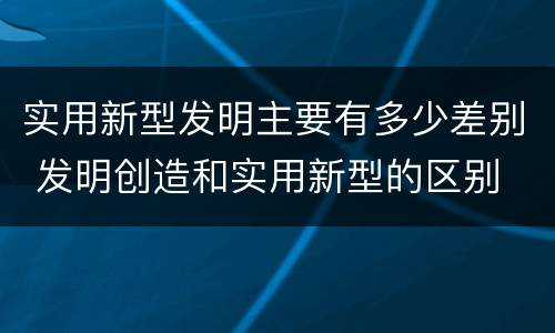 实用新型发明主要有多少差别 发明创造和实用新型的区别