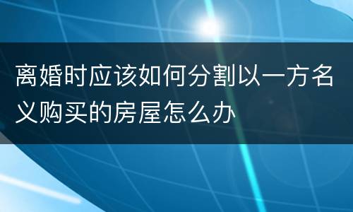 离婚时应该如何分割以一方名义购买的房屋怎么办