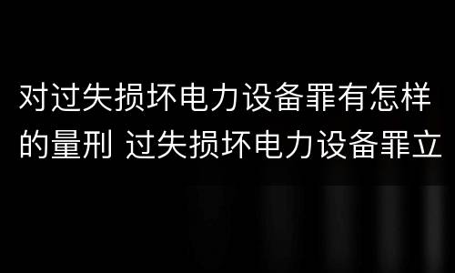对过失损坏电力设备罪有怎样的量刑 过失损坏电力设备罪立案标准