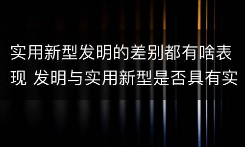 实用新型发明的差别都有啥表现 发明与实用新型是否具有实用性